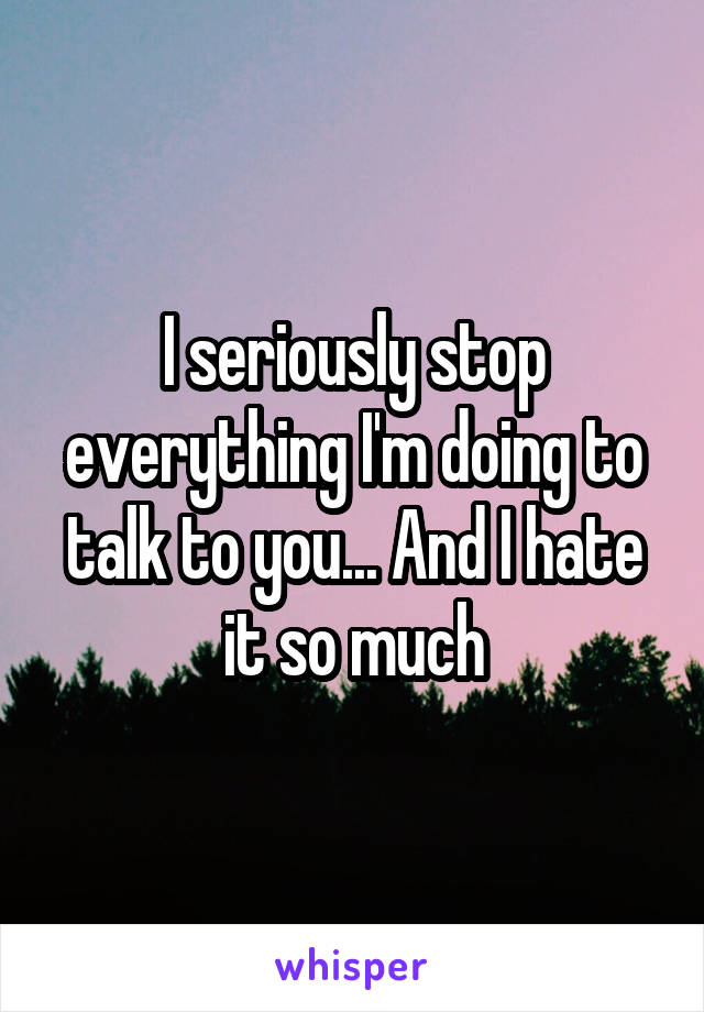 I seriously stop everything I'm doing to talk to you... And I hate it so much