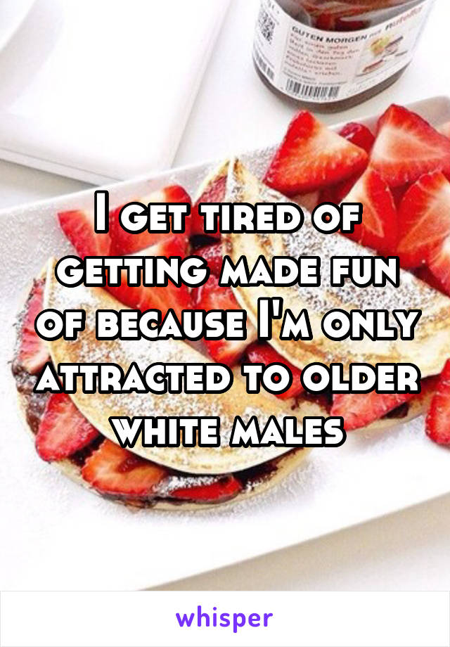 I get tired of getting made fun of because I'm only attracted to older white males