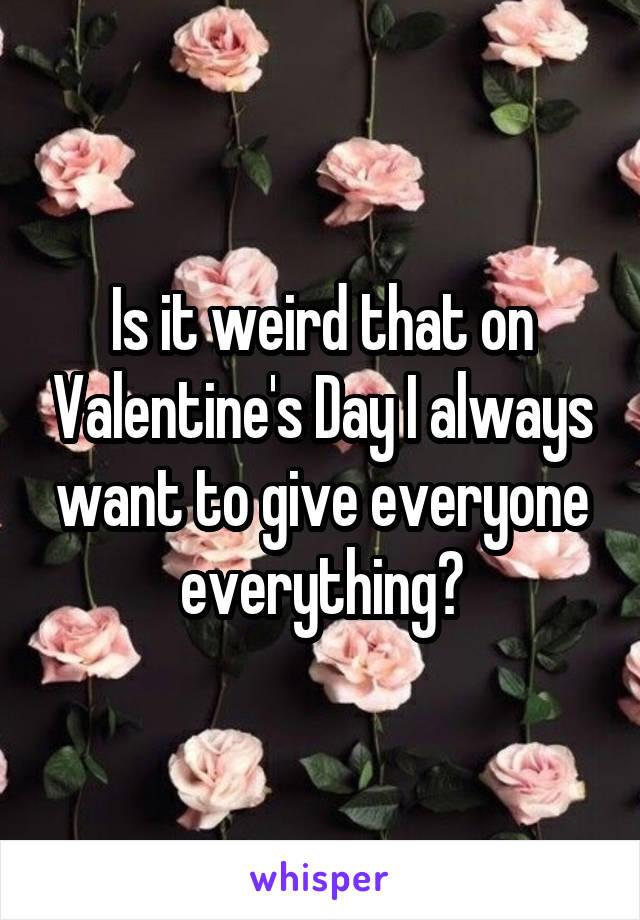 Is it weird that on Valentine's Day I always want to give everyone everything?