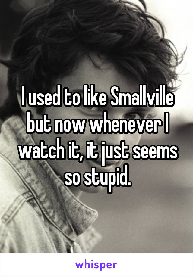 I used to like Smallville but now whenever I watch it, it just seems so stupid.