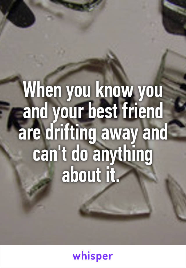 When you know you and your best friend are drifting away and can't do anything about it. 