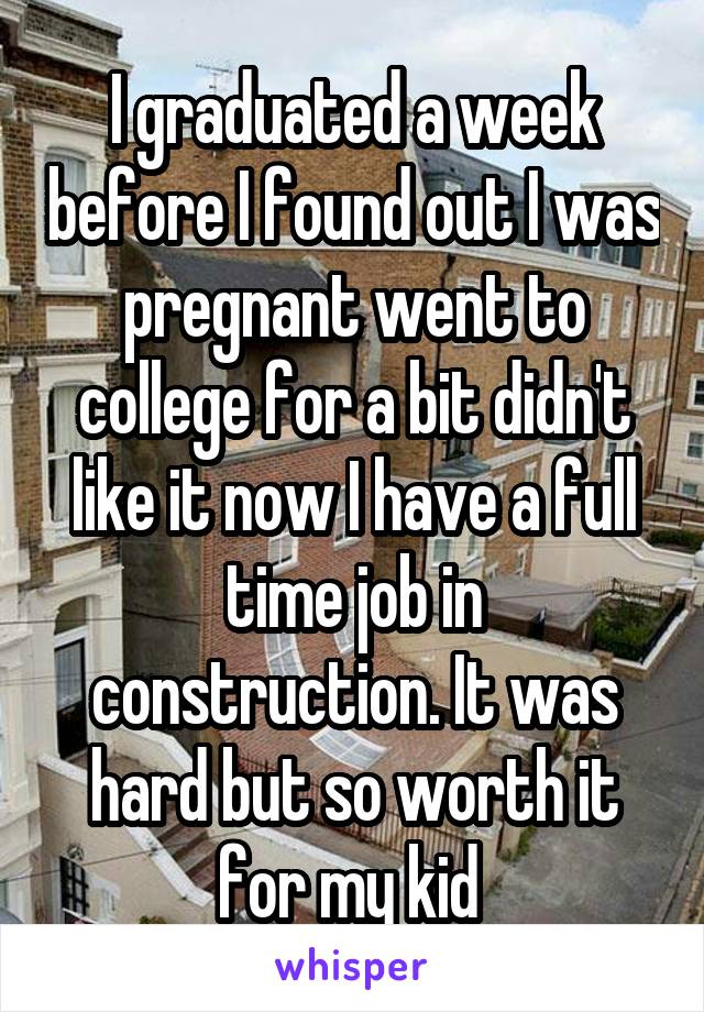 I graduated a week before I found out I was pregnant went to college for a bit didn't like it now I have a full time job in construction. It was hard but so worth it for my kid 