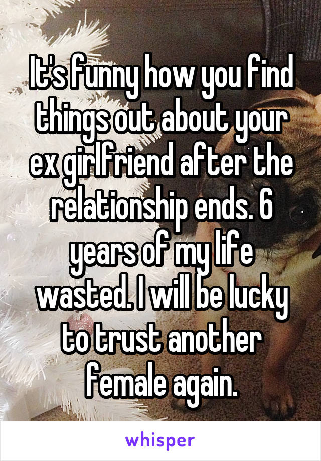 It's funny how you find things out about your ex girlfriend after the relationship ends. 6 years of my life wasted. I will be lucky to trust another female again.