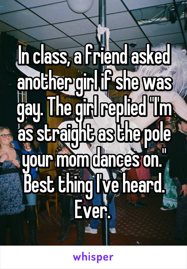 In class, a friend asked another girl if she was gay. The girl replied "I'm as straight as the pole your mom dances on." Best thing I've heard. Ever. 