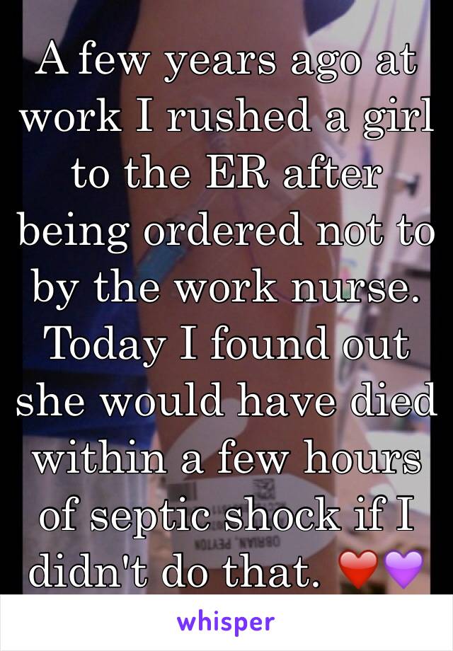 A few years ago at work I rushed a girl to the ER after being ordered not to by the work nurse. Today I found out she would have died within a few hours of septic shock if I didn't do that. ❤️💜