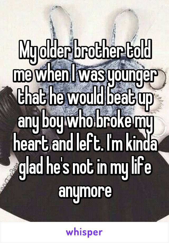 My older brother told me when I was younger that he would beat up any boy who broke my heart and left. I'm kinda glad he's not in my life anymore