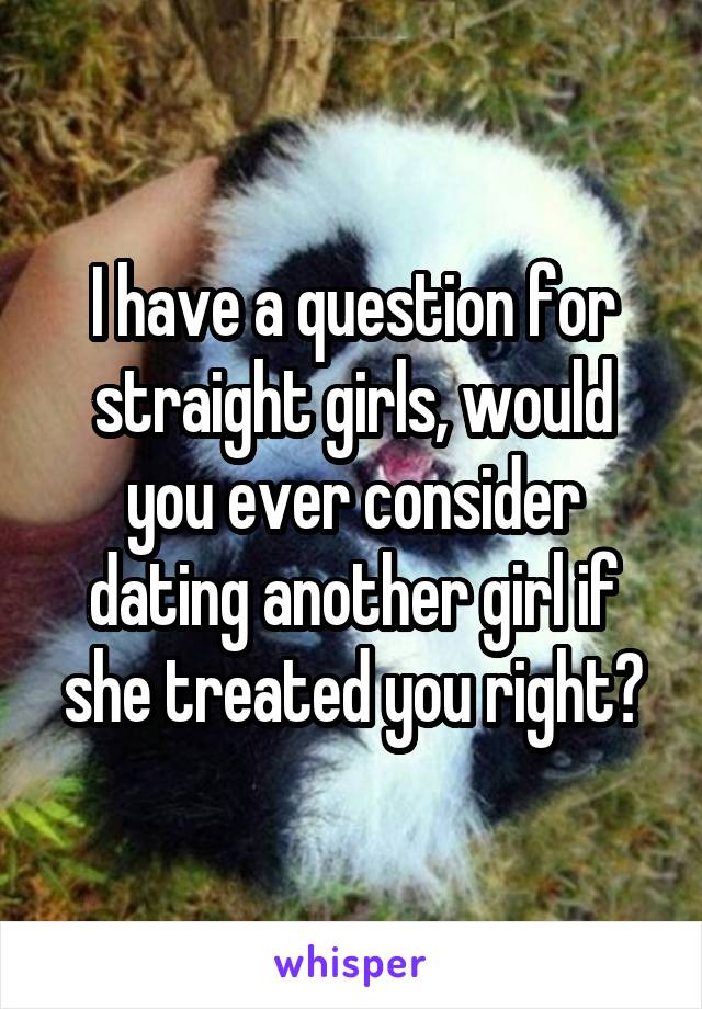 I have a question for straight girls, would you ever consider dating another girl if she treated you right?