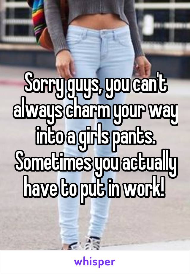 Sorry guys, you can't always charm your way into a girls pants. Sometimes you actually have to put in work! 