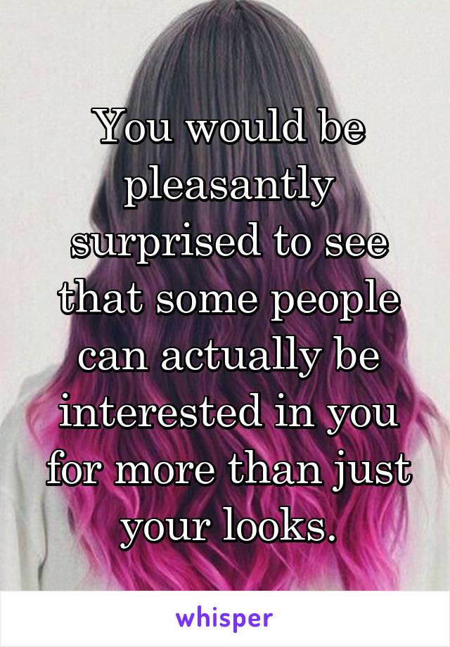You would be pleasantly surprised to see that some people can actually be interested in you for more than just your looks.
