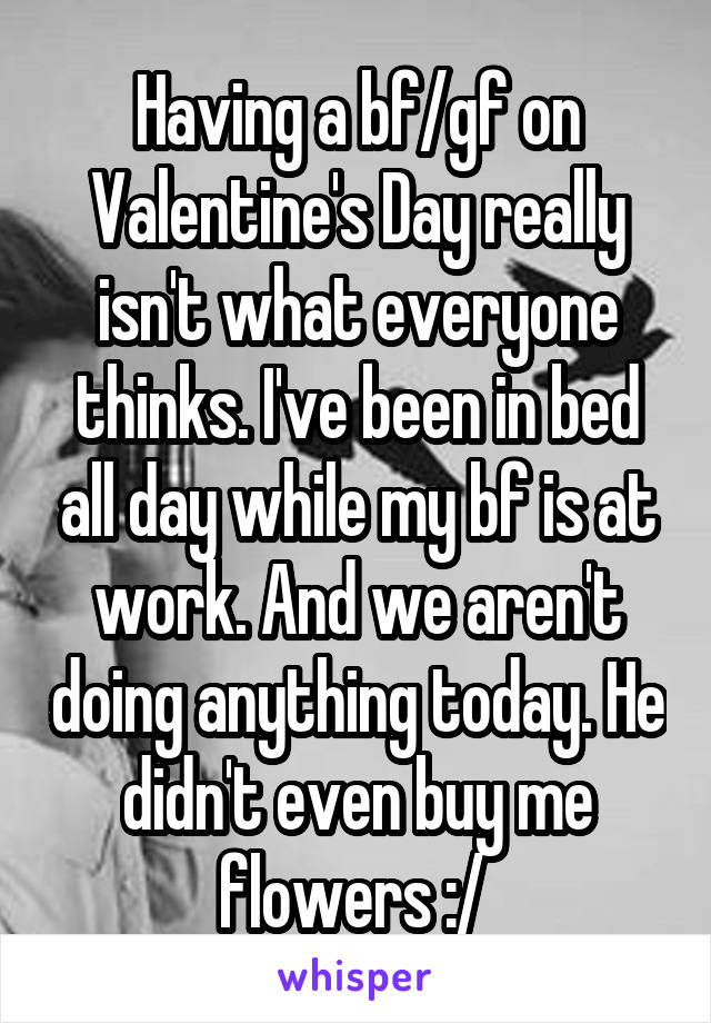 Having a bf/gf on Valentine's Day really isn't what everyone thinks. I've been in bed all day while my bf is at work. And we aren't doing anything today. He didn't even buy me flowers :/ 