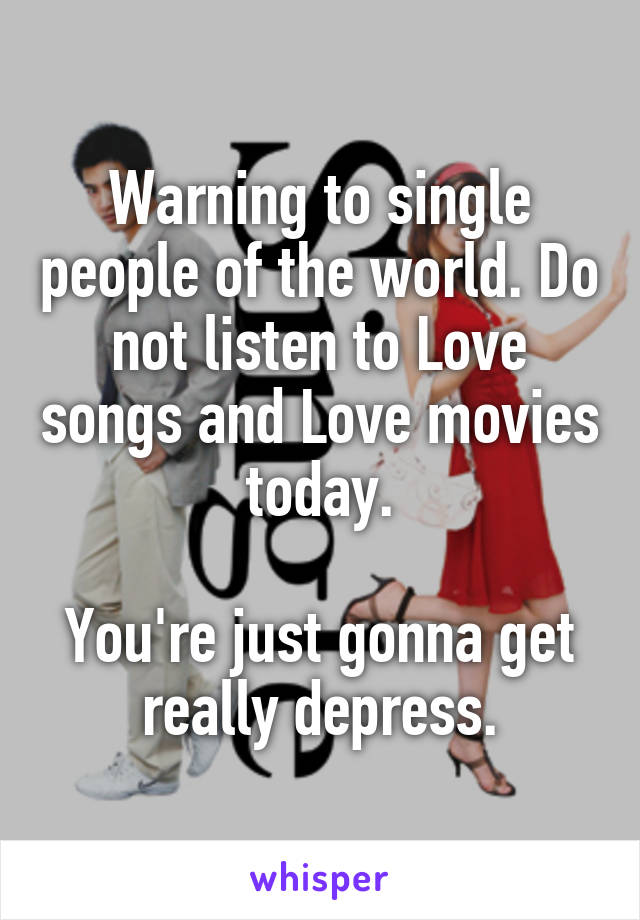 Warning to single people of the world. Do not listen to Love songs and Love movies today.

You're just gonna get really depress.