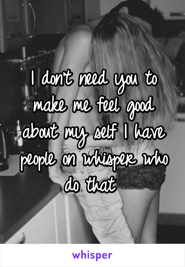 I don't need you to make me feel good about my self I have people on whisper who do that 