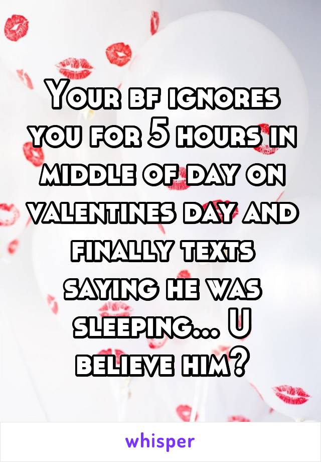 Your bf ignores you for 5 hours in middle of day on valentines day and finally texts saying he was sleeping... U believe him?