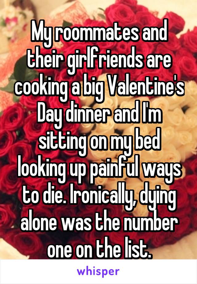 My roommates and their girlfriends are cooking a big Valentine's Day dinner and I'm sitting on my bed looking up painful ways to die. Ironically, dying alone was the number one on the list.