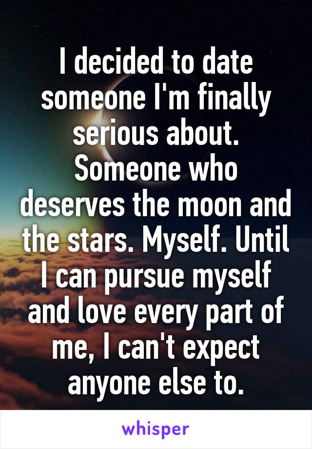 I decided to date someone I'm finally serious about. Someone who deserves the moon and the stars. Myself. Until I can pursue myself and love every part of me, I can't expect anyone else to.