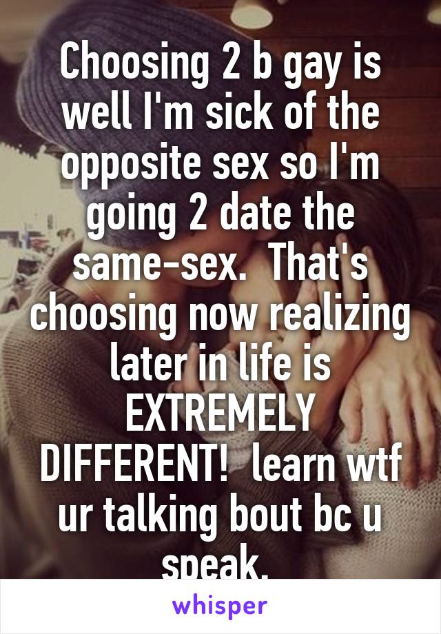 Choosing 2 b gay is well I'm sick of the opposite sex so I'm going 2 date the same-sex.  That's choosing now realizing later in life is EXTREMELY DIFFERENT!  learn wtf ur talking bout bc u speak. 