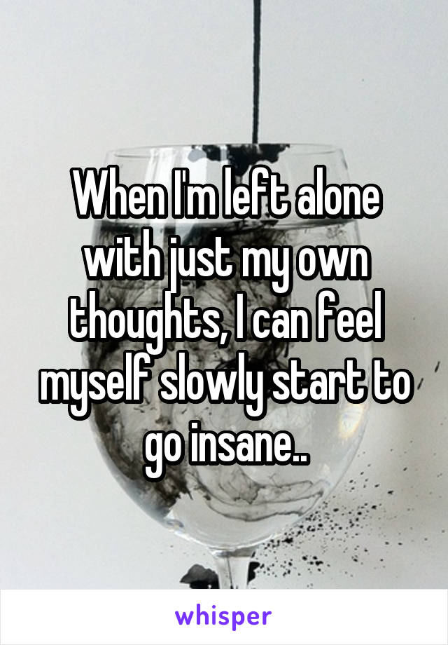 When I'm left alone with just my own thoughts, I can feel myself slowly start to go insane..