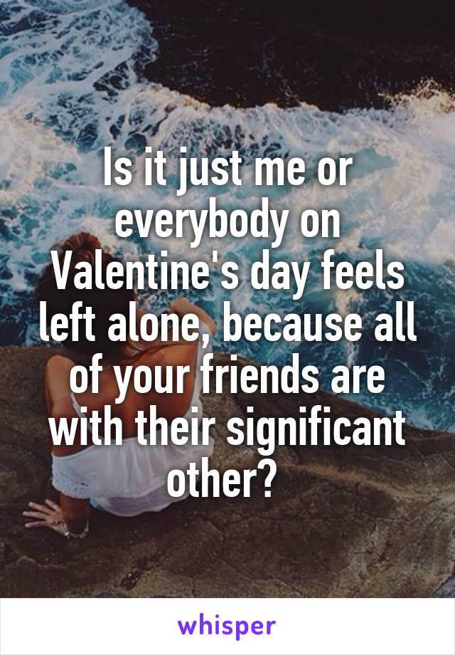 Is it just me or everybody on Valentine's day feels left alone, because all of your friends are with their significant other? 