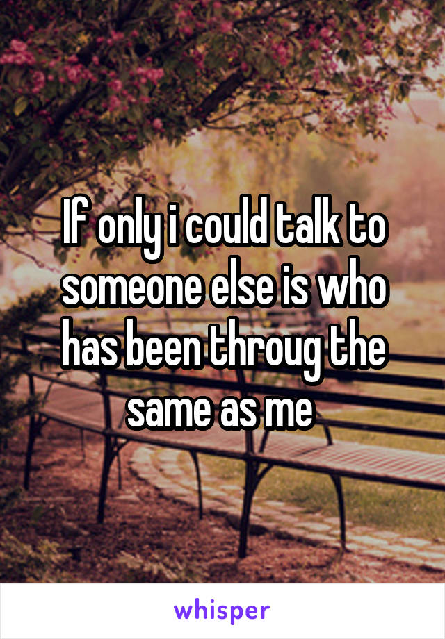 If only i could talk to someone else is who has been throug the same as me 