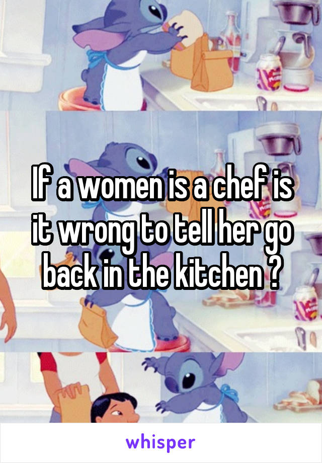 If a women is a chef is it wrong to tell her go back in the kitchen ?