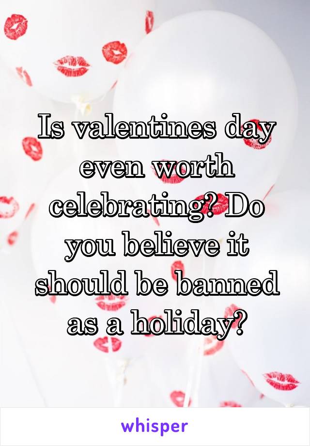 Is valentines day even worth celebrating? Do you believe it should be banned as a holiday?