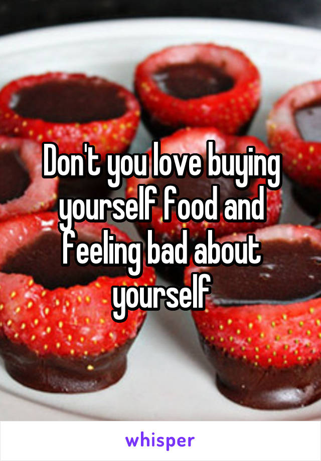 Don't you love buying yourself food and feeling bad about yourself