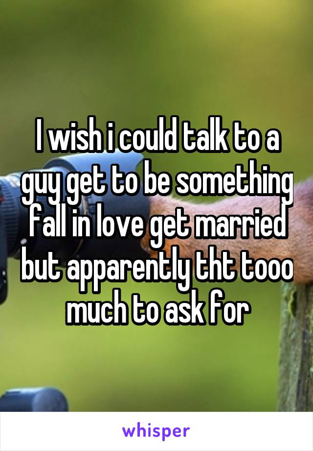 I wish i could talk to a guy get to be something fall in love get married but apparently tht tooo much to ask for