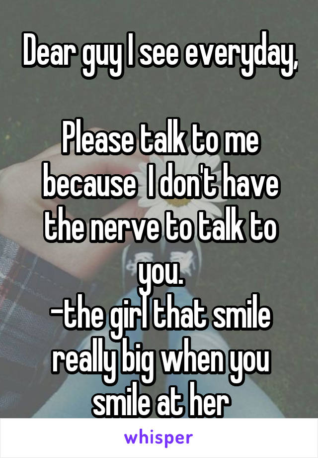 Dear guy I see everyday, 
Please talk to me because  I don't have the nerve to talk to you.
-the girl that smile really big when you smile at her