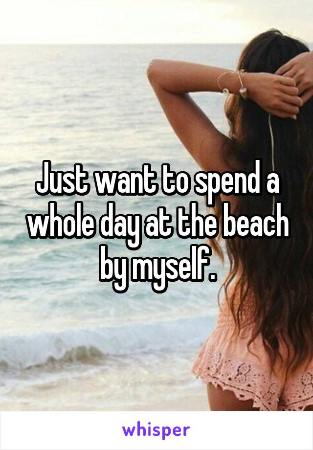 Just want to spend a whole day at the beach by myself.