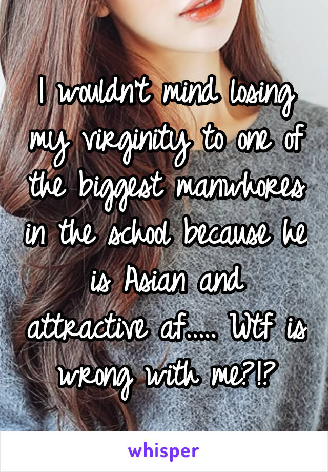 I wouldn't mind losing my virginity to one of the biggest manwhores in the school because he is Asian and attractive af..... Wtf is wrong with me?!?