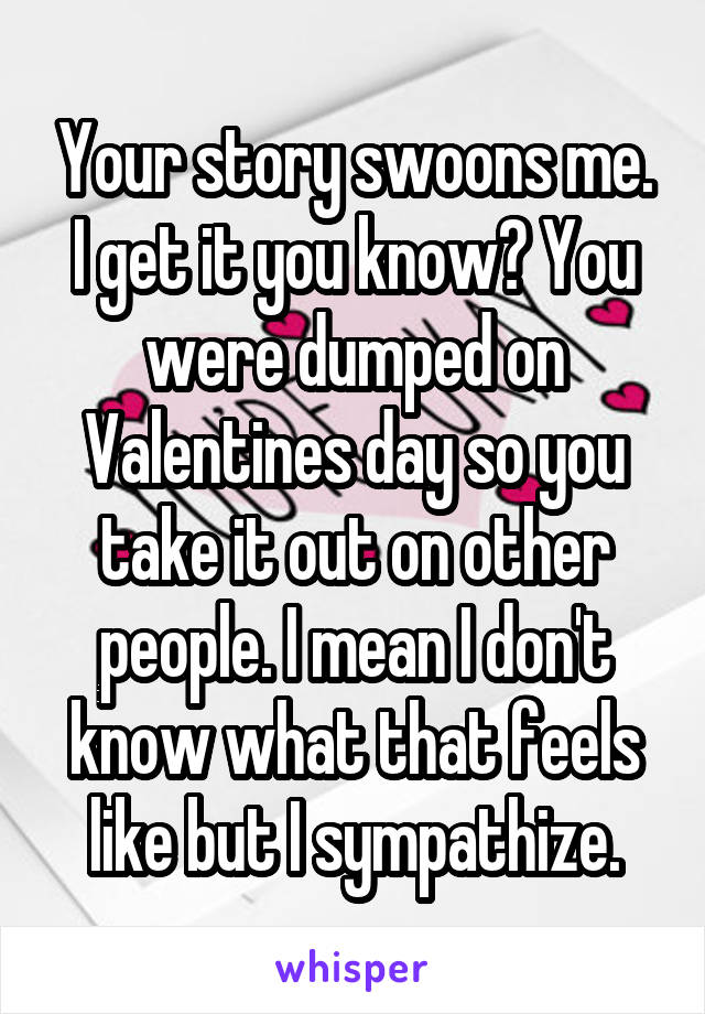 Your story swoons me. I get it you know? You were dumped on Valentines day so you take it out on other people. I mean I don't know what that feels like but I sympathize.