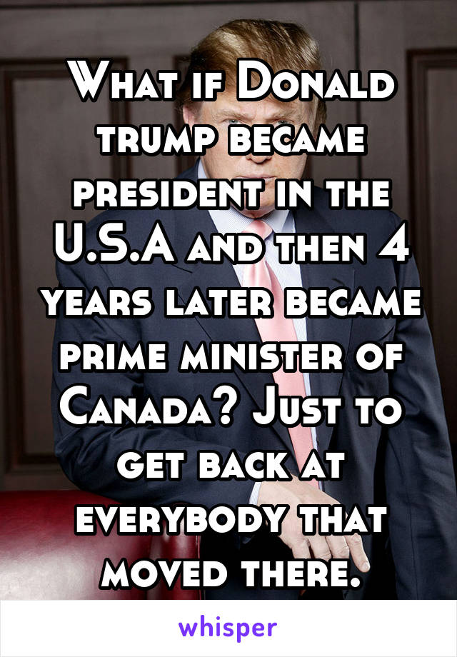 What if Donald trump became president in the U.S.A and then 4 years later became prime minister of Canada? Just to get back at everybody that moved there.