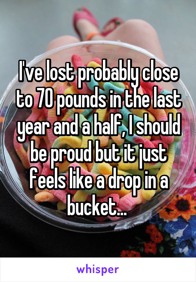 I've lost probably close to 70 pounds in the last year and a half, I should be proud but it just feels like a drop in a bucket... 