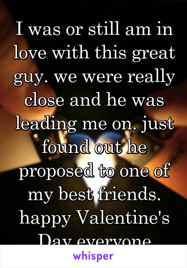 I was or still am in love with this great guy. we were really close and he was leading me on. just found out he proposed to one of my best friends. happy Valentine's Day everyone