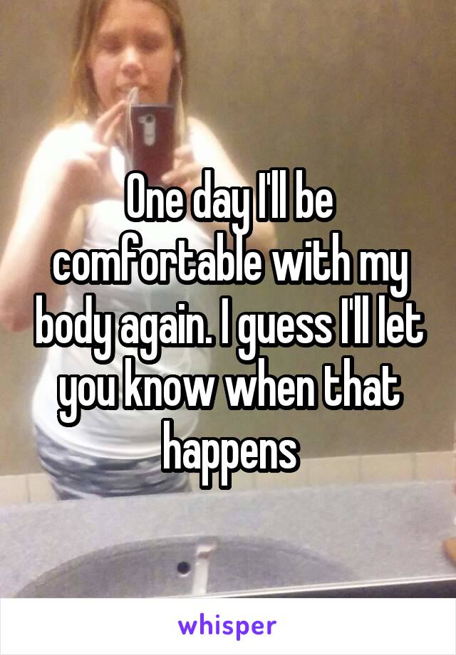 One day I'll be comfortable with my body again. I guess I'll let you know when that happens