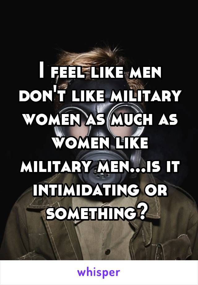 I feel like men don't like military women as much as women like military men...is it intimidating or something? 