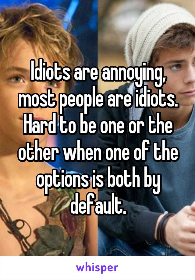 Idiots are annoying, most people are idiots. Hard to be one or the other when one of the options is both by default.