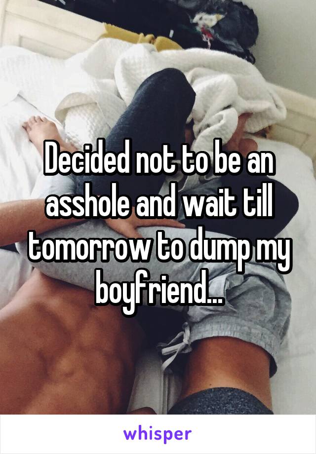 Decided not to be an asshole and wait till tomorrow to dump my boyfriend...