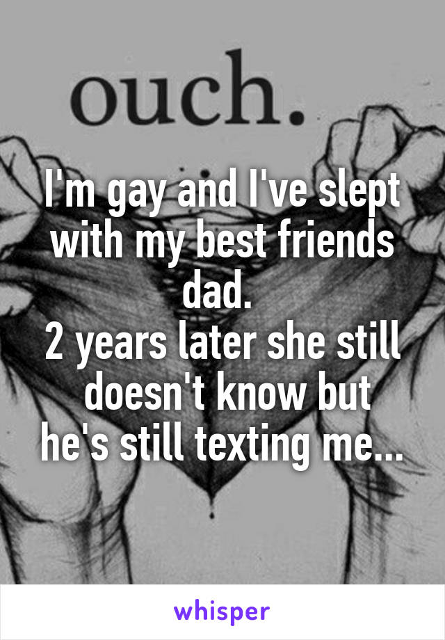 I'm gay and I've slept with my best friends dad. 
2 years later she still
 doesn't know but he's still texting me...