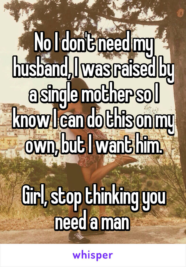 No I don't need my husband, I was raised by a single mother so I know I can do this on my own, but I want him.

Girl, stop thinking you need a man 