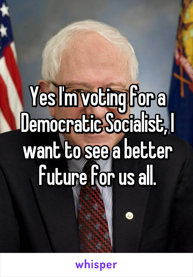 Yes I'm voting for a Democratic Socialist, I want to see a better future for us all.