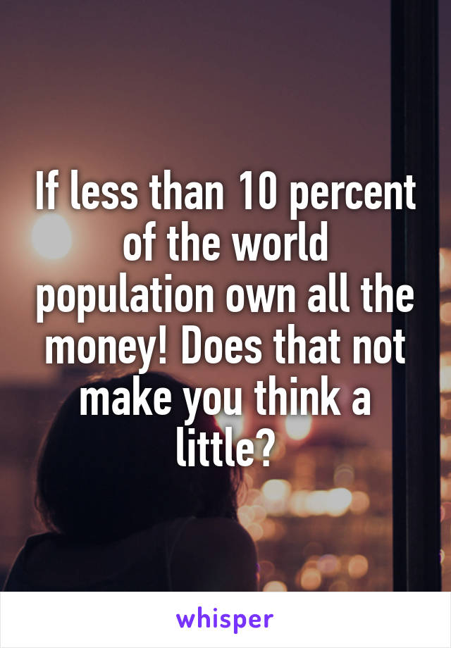If less than 10 percent of the world population own all the money! Does that not make you think a little?