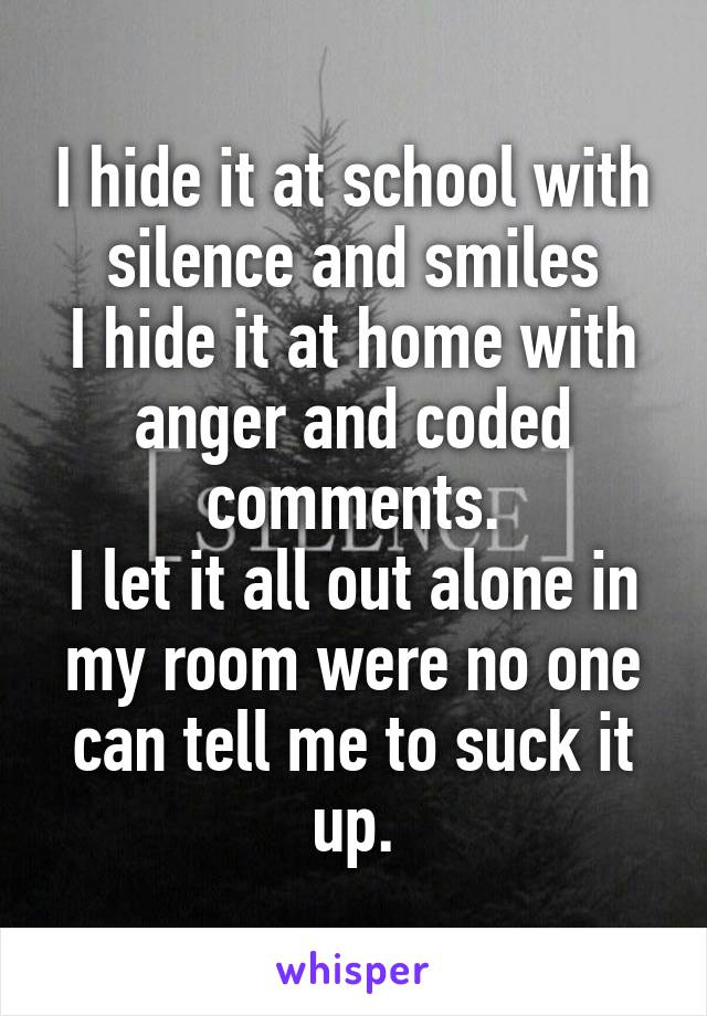I hide it at school with silence and smiles
I hide it at home with anger and coded comments.
I let it all out alone in my room were no one can tell me to suck it up.