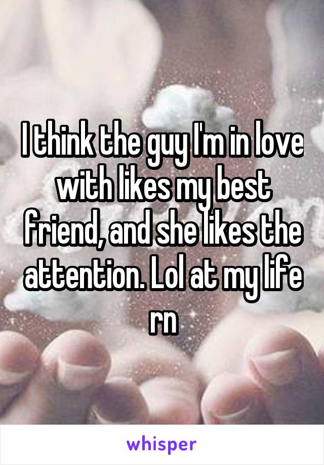 I think the guy I'm in love with likes my best friend, and she likes the attention. Lol at my life rn