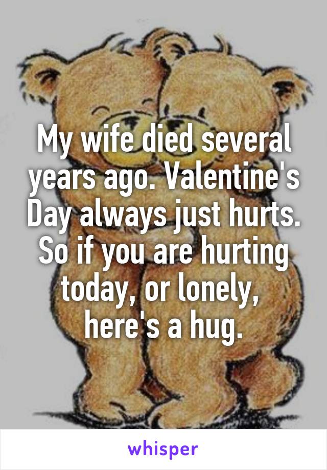 My wife died several years ago. Valentine's Day always just hurts. So if you are hurting today, or lonely, 
here's a hug.