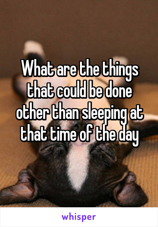 What are the things that could be done other than sleeping at that time of the day
