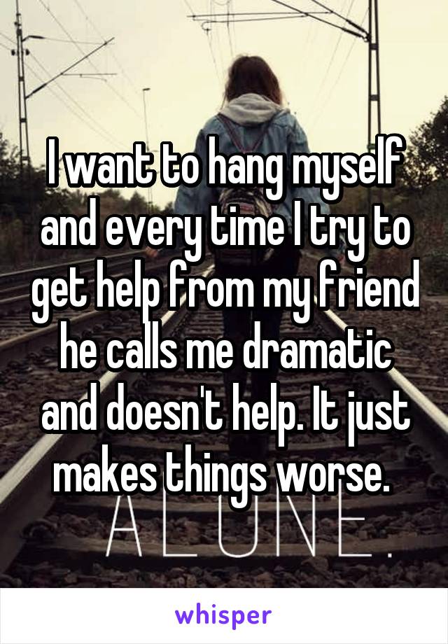 I want to hang myself and every time I try to get help from my friend he calls me dramatic and doesn't help. It just makes things worse. 