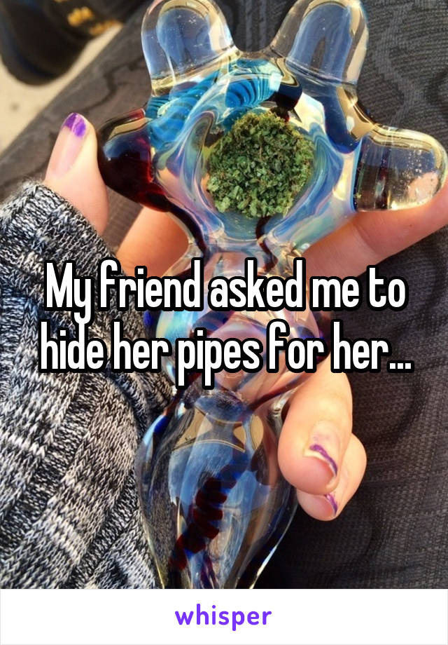 My friend asked me to hide her pipes for her...