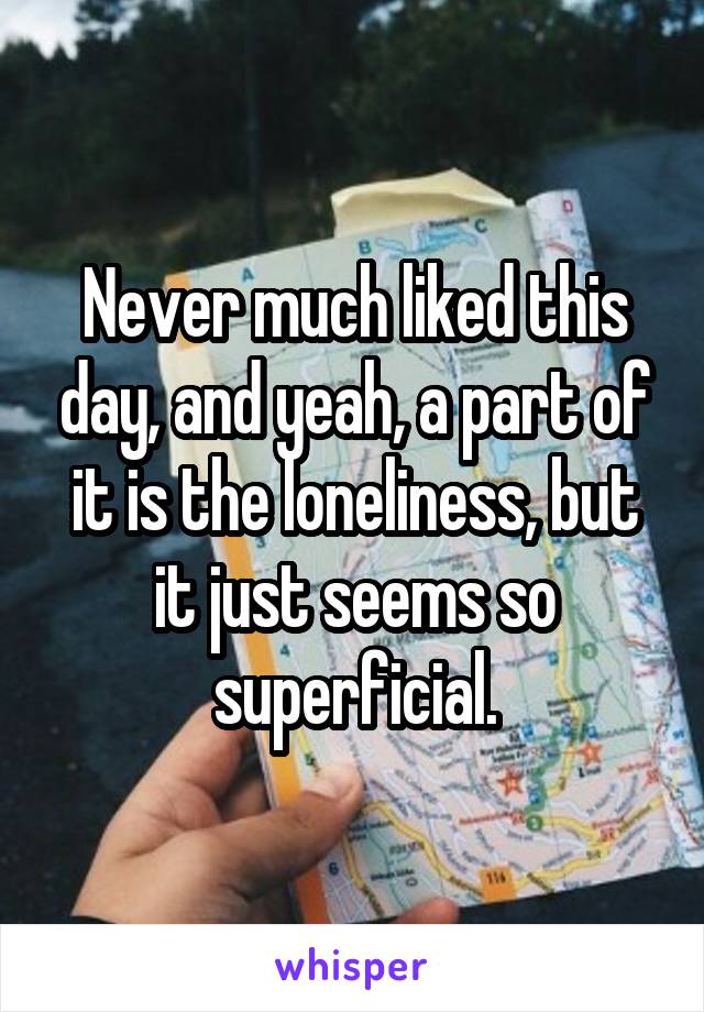 Never much liked this day, and yeah, a part of it is the loneliness, but it just seems so superficial.