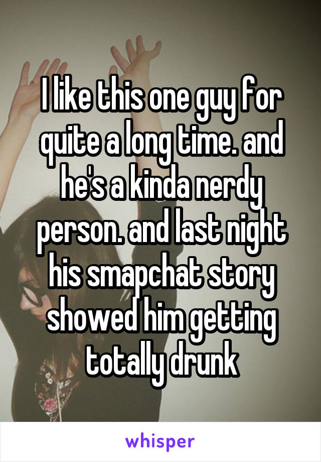 I like this one guy for quite a long time. and he's a kinda nerdy person. and last night his smapchat story showed him getting totally drunk